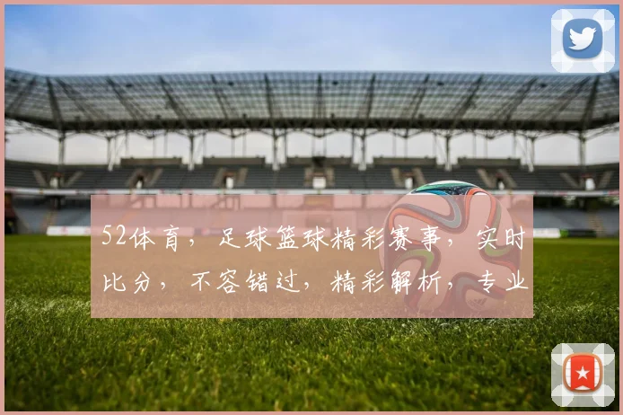 52体育，足球篮球精彩赛事，实时比分，不容错过，精彩解析，专业推荐